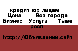 кредит юр лицам  › Цена ­ 0 - Все города Бизнес » Услуги   . Тыва респ.